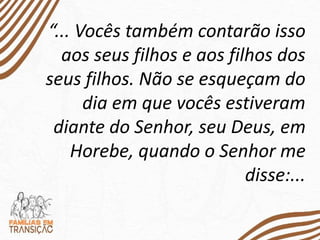 “... Vocês também contarão isso
aos seus filhos e aos filhos dos
seus filhos. Não se esqueçam do
dia em que vocês estiveram
diante do Senhor, seu Deus, em
Horebe, quando o Senhor me
disse:...
 