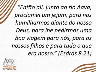 “Então ali, junto ao rio Aava,
proclamei um jejum, para nos
humilharmos diante do nosso
Deus, para lhe pedirmos uma
boa viagem para nós, para os
nossos filhos e para tudo o que
era nosso.” (Esdras 8.21)
 