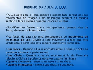 RESUMO DA AULA: A LUA

A Lua volta para a Terra sempre a mesma face porque os seus
movimentos de rotação e de translação ocorrem no mesmo
sentido e têm a mesma duração, cerca de 28 dias.

As diferentes formas que a Lua apresenta, quando vista da
Terra, chamam-se fases da Lua.

As fases da Lua são uma consequência do movimento de
translação da Lua. Devido a este movimento a face que está
virada para a Terra não está sempre igualmente iluminada.

Lua Nova – Quando a lua se encontra entre a Terra e o Sol e só
podemos observar a parte escura;
Lua Cheia – Quando a lua se encontra atrás da Terra em
relação ao Sol e só podemos observar a parte iluminada
Quarto Crescente – entre a lua nova e a lua cheia;
Quarto minguante – entre a Lua cheia e a Lua nova.
 