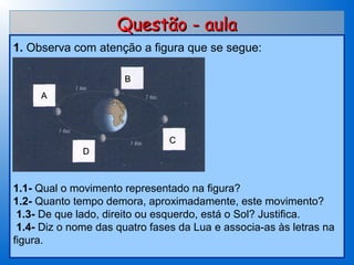 Questão - aula
1. Observa com atenção a figura que se segue:

                      B
     A
 
 
 
                                C
              D
 
 
1.1- Qual o movimento representado na figura?
1.2- Quanto tempo demora, aproximadamente, este movimento?
 1.3- De que lado, direito ou esquerdo, está o Sol? Justifica.
 1.4- Diz o nome das quatro fases da Lua e associa-as às letras na
figura.
 