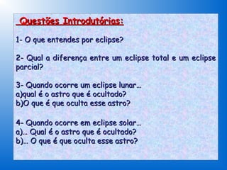 Questões Introdutórias:

1- O que entendes por eclipse?

2- Qual a diferença entre um eclipse total e um eclipse
parcial?

3- Quando ocorre um eclipse lunar…
a)qual é o astro que é ocultado?
b)O que é que oculta esse astro?

4- Quando ocorre em eclipse solar…
a)… Qual é o astro que é ocultado?
b)… O que é que oculta esse astro?
 