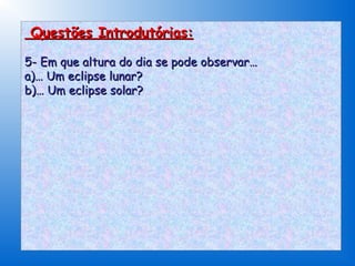 Questões Introdutórias:

5- Em que altura do dia se pode observar…
a)… Um eclipse lunar?
b)… Um eclipse solar?
 