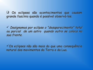  Os eclipses são acontecimentos que causam
grande fascínio quando é possível observá-los.


 Designamos por eclipse o “desaparecimento” total
ou parcial de um astro quando outro se coloca na
sua frente.


Os eclipses não são mais do que uma consequência
natural dos movimentos da Terra e da Lua.
 