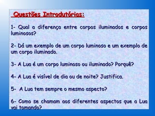 Questões Introdutórias:

1- Qual a diferença entre corpos iluminados e corpos
luminosos?

2- Dá um exemplo de um corpo luminoso e um exemplo de
um corpo iluminado.

3- A Lua é um corpo luminoso ou iluminado? Porquê?

4- A Lua é visível de dia ou de noite? Justifica.

5- A Lua tem sempre o mesmo aspecto?

6- Como se chamam aos diferentes aspectos que a Lua
vai tomando?
 