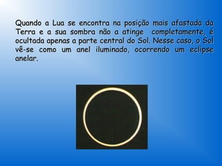 Quando a Lua se encontra na posição mais afastada da
Terra e a sua sombra não a atinge completamente, é
ocultada apenas a parte central do Sol. Nesse caso, o Sol
vê-se como um anel iluminado, ocorrendo um eclipse
anelar.
 
