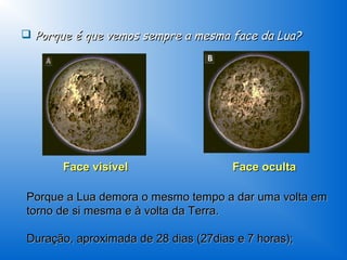  Porque é que vemos sempre a mesma face da Lua?




       Face visível                   Face oculta

Porque a Lua demora o mesmo tempo a dar uma volta em
torno de si mesma e à volta da Terra.

Duração, aproximada de 28 dias (27dias e 7 horas);
 