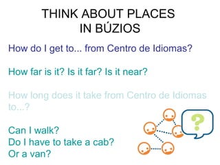 THINK ABOUT PLACES
IN BÚZIOS
How do I get to... from Centro de Idiomas?
How far is it? Is it far? Is it near?
How long does it take from Centro de Idiomas
to...?
Can I walk?
Do I have to take a cab?
Or a van?

 