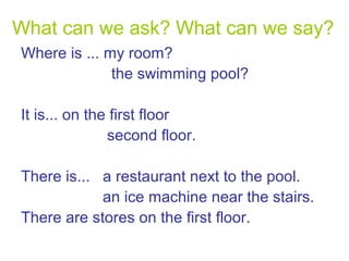 What can we ask? What can we say?
Where is ... my room?
the swimming pool?
It is... on the first floor
second floor.
There is... a restaurant next to the pool.
an ice machine near the stairs.
There are stores on the first floor.

 