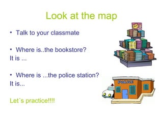 Look at the map
• Talk to your classmate
• Where is..the bookstore?
It is ...
• Where is ...the police station?
It is...
Let´s practice!!!!

 