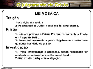 O julgamento de CristoLEI MOSAICATraição1) A traição era banida.	2) Pela traição de Judas o acusado foi apresentado.Prisão1) Não era prevista a Prisão Preventiva, somente a Prisão 	em Flagrante Delito.	2) Jesus foi procurado e preso ilegalmente a noite, sem 	qualquer mandado de prisão.Investigação1) Previa investigação e acusação, sendo necessário ter 	conhecimento do crime que lhe era atribuído.	2) Não existiu qualquer investigação.Prof. Robson T. Fernandes