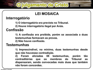 O julgamento de CristoLEI MOSAICAInterrogatório1) O interrogatório era previsto no Tribunal.	2) Houve interrogatório ilegal por Anás.Confissão1) A confissão era proibida, porém se associada a duas 	testemunhas formavam as provas.	2) Não houve confissão.Testemunhas1) Imprescindível, no mínimo, duas testemunhas desde 	que não houvesse contradição.	2) Foram aliciadas 08 testemunhas, porém tão 	contraditórias que os membros do Tribunal as 	dispensaram, sendo convocadas mais duas que também 	não foram concordes.Prof. Robson T. Fernandes