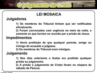 O julgamento de CristoLEI MOSAICAJulgadores1) Os membros do Tribunal tinham que ser notificados 	oficialmente.	2) Foram convocados com urgência no meio da noite, e 	somente os que haviam se reunido par a prisão de Jesus.Impedimentos1) Havia proibição de que qualquer parente, amigo ou 	inimigo do acusado o julgasse.	2) Os membros do Tribunal eram inimigos.Julgamento1) Nos dias anteriores a festas era proibido qualquer 	prisão ou julgamento.	2) A prisão e julgamento de Cristo foram na véspera da 	sábado de Páscoa.Prof. Robson T. Fernandes
