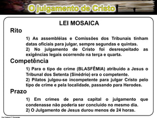 O julgamento de CristoLEI MOSAICARito1) As assembléias e Comissões dos Tribunais tinham 	datas oficiais para julgar, sempre segundas e quintas.	2) No julgamento de Cristo foi desrespeitado as 	exigências legais ocorrendo na terça e quarta.Competência1) Para o tipo de crime (BLASFÊMIA) atribuído a Jesus o 	Tribunal dos Setenta (Sinédrio) era o competente.		2) Pilatos julgou-se incompetente para julgar Cristo pelo 	tipo de crime e pela localidade, passando para Herodes.Prazo1) Em crimes de pena capital o julgamento que 	condenasse não poderia ser concluído no mesmo dia.	2) O Julgamento de Jesus durou menos de 24 horas.Prof. Robson T. Fernandes