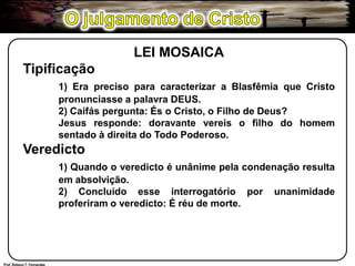 O julgamento de CristoLEI MOSAICATipificação1) Era preciso para caracterizar a Blasfêmia que Cristo 	pronunciasse a palavra DEUS.	2) Caifás pergunta: És o Cristo, o Filho de Deus? 	Jesus responde: doravante vereis o filho do homem 	sentado à direita do Todo Poderoso.Veredicto1) Quando o veredicto é unânime pela condenação resulta 	em absolvição.	2) Concluído esse interrogatório por unanimidade 	proferiram o veredicto: É réu de morte.Prof. Robson T. Fernandes