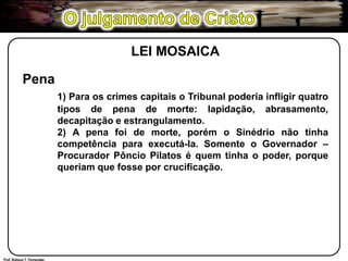 O julgamento de CristoLEI MOSAICAPena1) Para os crimes capitais o Tribunal poderia infligir quatro 	tipos de pena de morte: lapidação, abrasamento, 	decapitação e estrangulamento.	2) A pena foi de morte, porém o Sinédrio não tinha 	competência para executá-la. Somente o Governador – 	Procurador Pôncio Pilatos é quem tinha o poder, porque 	queriam que fosse por crucificação.Prof. Robson T. Fernandes