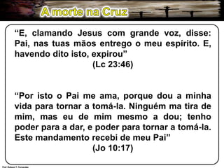A morte na Cruz“E, clamando Jesus com grande voz, disse: Pai, nas tuas mãos entrego o meu espírito. E, havendo dito isto, expirou”(Lc 23:46)“Por isto o Pai me ama, porque dou a minha vida para tornar a tomá-la. Ninguém ma tira de mim, mas eu de mim mesmo a dou; tenho poder para a dar, e poder para tornar a tomá-la. Este mandamento recebi de meu Pai”(Jo 10:17)Prof. Robson T. Fernandes