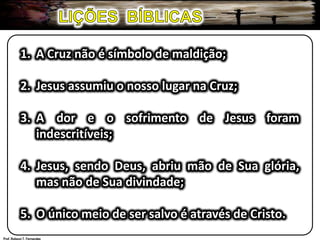 LIÇÕES  BÍBLICAS1.	A Cruz não é símbolo de maldição;2.	Jesus assumiu o nosso lugar na Cruz;3.	A dor e o sofrimento de Jesus foram 	indescritíveis;4.	Jesus, sendo Deus, abriu mão de Sua glória, 	mas não de Sua divindade;5.	O único meio de ser salvo é através de Cristo.Prof. Robson T. Fernandes