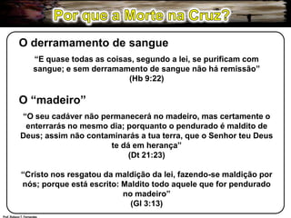 Por que a Morte na Cruz?O derramamento de sangue“E quase todas as coisas, segundo a lei, se purificam com sangue; e sem derramamento de sangue não há remissão”(Hb 9:22)O “madeiro”“O seu cadáver não permanecerá no madeiro, mas certamente o enterrarás no mesmo dia; porquanto o pendurado é maldito de Deus; assim não contaminarás a tua terra, que o Senhor teu Deus te dá em herança”(Dt 21:23)“Cristo nos resgatou da maldição da lei, fazendo-se maldição por nós; porque está escrito: Maldito todo aquele que for pendurado no madeiro”(Gl 3:13)Prof. Robson T. Fernandes