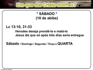Em que dia Cristo morreu?* SÁBADO *(10 de abibe)Lc 13:10, 31-33Herodes deseja prendê-lo e matá-lo	Jesus diz que só após três dias seria entregueSábado / Domingo / Segunda / Terça e QUARTAProf. Robson T. Fernandes