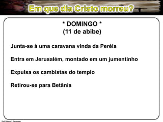Em que dia Cristo morreu?* DOMINGO *(11 de abibe)Junta-se à uma caravana vinda da PeréiaEntra em Jerusalém, montado em um jumentinhoExpulsa os cambistas do temploRetirou-se para BetâniaProf. Robson T. Fernandes