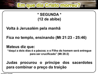 Em que dia Cristo morreu?* SEGUNDA *(12 de abibe)Volta à Jerusalém pela manhãFica no templo, ensinando (Mt 21:23 - 25:46)Mateus diz que:“daqui a dois dias é a páscoa; e o Filho do homem será entregue para ser crucificado” (Mt 26:2)Judas procurou o príncipe dos sacerdotes para combinar o preço da traiçãoProf. Robson T. Fernandes