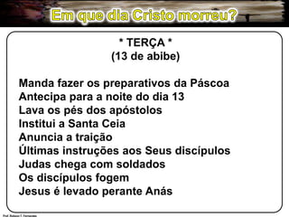 Em que dia Cristo morreu?* TERÇA *(13 de abibe)Manda fazer os preparativos da PáscoaAntecipa para a noite do dia 13Lava os pés dos apóstolosInstitui a Santa CeiaAnuncia a traiçãoÚltimas instruções aos Seus discípulosJudas chega com soldadosOs discípulos fogemJesus é levado perante AnásProf. Robson T. Fernandes
