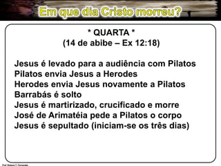 Em que dia Cristo morreu?* QUARTA *(14 de abibe – Ex 12:18)Jesus é levado para a audiência com PilatosPilatos envia Jesus a HerodesHerodes envia Jesus novamente a PilatosBarrabás é soltoJesus é martirizado, crucificado e morreJosé de Arimatéia pede a Pilatos o corpoJesus é sepultado (iniciam-se os três dias)Prof. Robson T. Fernandes