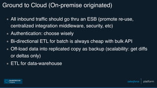 Ground to Cloud (On-premise originated)
▪ All inbound traffic should go thru an ESB (promote re-use,
centralized integration middleware, security, etc)
▪ Authentication: choose wisely
▪ Bi-directional ETL for batch is always cheap with bulk API
▪ Off-load data into replicated copy as backup (scalability: get diffs
or deltas only)
▪ ETL for data-warehouse
 