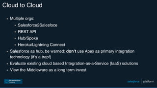 Cloud to Cloud
▪ Multiple orgs:
▪ Salesforce2Salesfoce
▪ REST API
▪ Hub/Spoke
▪ Heroku/Lightning Connect
▪ Salesforce as hub, be warned: don’t use Apex as primary integration
technology (it’s a trap!)
▪ Evaluate existing cloud based Integration-as-a-Service (IaaS) solutions
▪ View the Middleware as a long term invest
 