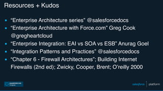 Resources + Kudos
▪ “Enterprise Architecture series” @salesforcedocs
▪ “Enterprise Architecture with Force.com” Greg Cook
@gregheartcloud
▪ “Enterprise Integration: EAI vs SOA vs ESB” Anurag Goel
▪ “Integration Patterns and Practices” @salesforcedocs
▪ “Chapter 6 - Firewall Architectures”; Building Internet
Firewalls (2nd ed); Zwicky, Cooper, Brent; O’reilly 2000
 