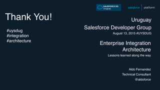 Thank You!
Enterprise Integration
Architecture
Lessons learned along the way
Uruguay
Salesforce Developer Group
August 13, 2015 #UYSDUG
Aldo Fernandez
Technical Consultant
@aldoforce
#uysdug
#integration
#architecture
 