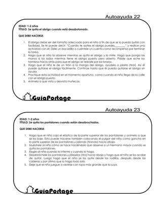 EDAD: 1-2 años
TÍTULO: Se quita el abrigo cuando está desabotonado.
QUE DEBE HACERSE:
1. El abrigo debe ser del tamaño adecuado para el niño a fin de que se lo pueda quitar con
facilidad. Se le puede decir: “Cuando te quites el abrigo puedes________” y realice una
actividad con él. Dele un bocadillo o cuéntele un cuento como recompensa por terminar
la tarea.
2. Haga que el niño la observe mientras se quita el abrigo y la imite. Haga que ponga las
manos a los lados mientras tiene el abrigo puesto pero abierto. Pídale que eche los
hombros hacia atrás para que el abrigo se resbale por los brazos.
3. Haga que el niño le de un tirón a la manga del abrigo, ayúdelo a jalarla (tirar). Así él
puede quitarse el abrigo fácilmente. Continúe hasta que él pueda quitarse el abrigo sin
ayuda.
4. Practique esta actividad en el momento oportuno, como cuando el niño llega de la calle
con el abrigo puesto.
5. Anímelo a que vista y desvista muñecas.
EDAD: 1-2 años
TÍTULO: Se quita los pantalones cuando están desabrochados.
QUE DEBE HACERSE:
1. Haga que el niño coja el elástico de la parte superior de los pantalones y anímelo a que
se los baje. Esto puede hacerse también colocando el pulgar del niño como gancho en
la parte superior de los pantalones y jalando (tirando) hacia abajo.
2. Muéstrele al niño cómo se hace haciéndolo que observe a un hermano mayor cuando se
quita los pantalones.
3. Elogie al niño cuando lo intente y cuando lo haga.
4. Desabróchele los pantalones y jáleselos (tira) hacia abajo y haga que el niño se los acabe
de quitar. Luego haga que el niño se los quite desde las rodillas, después desde las
caderas y por último que lo haga todo solo.
5. Deje que el niño juegue a vestirse con ropa más grande que la suya.
 