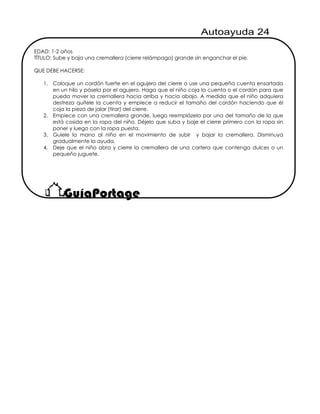 EDAD: 1-2 años
TÍTULO: Sube y baja una cremallera (cierre relámpago) grande sin enganchar el pie.
QUE DEBE HACERSE:
1. Coloque un cordón fuerte en el agujero del cierre o use una pequeña cuenta ensartada
en un hilo y pásela por el agujero. Haga que el niño coja la cuenta o el cordón para que
pueda mover la cremallera hacia arriba y hacia abajo. A medida que el niño adquiera
destreza quítele la cuenta y empiece a reducir el tamaño del cordón haciendo que él
coja la pieza de jalar (tirar) del cierre.
2. Empiece con una cremallera grande, luego reemplázela por una del tamaño de la que
está cosida en la ropa del niño. Déjelo que suba y baje el cierre primero con la ropa sin
poner y luego con la ropa puesta.
3. Guíele la mano al niño en el movimiento de subir y bajar la cremallera. Disminuya
gradualmente la ayuda.
4. Deje que el niño abra y cierre la cremallera de una cartera que contenga dulces o un
pequeño juguete.
 