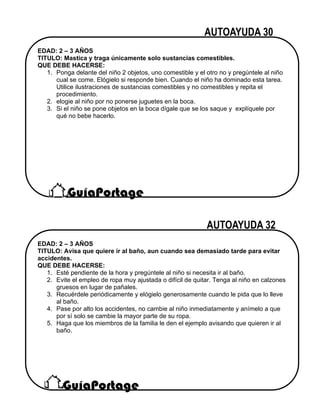 EDAD: 2 – 3 AÑOS
TITULO: Mastica y traga únicamente solo sustancias comestibles.
QUE DEBE HACERSE:
1. Ponga delante del niño 2 objetos, uno comestible y el otro no y pregúntele al niño
cual se come. Elógielo si responde bien. Cuando el niño ha dominado esta tarea.
Utilice ilustraciones de sustancias comestibles y no comestibles y repita el
procedimiento.
2. elogie al niño por no ponerse juguetes en la boca.
3. Si el niño se pone objetos en la boca dígale que se los saque y explíquele por
qué no bebe hacerlo.
EDAD: 2 – 3 AÑOS
TITULO: Avisa que quiere ir al baño, aun cuando sea demasiado tarde para evitar
accidentes.
QUE DEBE HACERSE:
1. Esté pendiente de la hora y pregúntele al niño si necesita ir al baño.
2. Evite el empleo de ropa muy ajustada o difícil de quitar. Tenga al niño en calzones
gruesos en lugar de pañales.
3. Recuérdele periódicamente y elógielo generosamente cuando le pida que lo lleve
al baño.
4. Pase por alto los accidentes, no cambie al niño inmediatamente y anímelo a que
por sí solo se cambie la mayor parte de su ropa.
5. Haga que los miembros de la familia le den el ejemplo avisando que quieren ir al
baño.
 