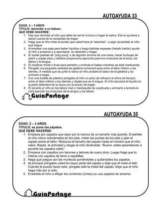 EDAD: 2 – 3 AÑOS
TITULO: Aprender a no babear.
QUE DEBE HACERSE:
1. Hay que recordar al niño que debe de cerrar la boca y tragar la saliva. Eso le ayudará a
darse cuenta de la necesidad de tragar.
2. Haga que el niño imite el sonido que usted hace al “absorber”. Luego recuérdele al niño
que trague.
3. el emplear una paja para beber líquidos y luego bebidas espesas (helado batido) ayuda
al niño a practicar y a ejercitarse en absorber y tragar.
4. El soplar pelotas de “ping pong” o de algodón encima de una mesa, hacer burbujas de
jabón y soplar pitos y silbatos proporciona ejercicios para los músculos de la boca, los
labios y la lengua.
5. El masticar chicle o fruta seca también y controla el babeo mientras se esté masticando.
6. Póngale una pequeña cantidad de gelatina comercial seca entre el labio inferior y los
dientes. A medida que se junte la saliva el niño probará el sabor de la gelatina y se
animará a tragar.
7. Con una botella de plástico póngales al niño un poco de refresco al clima (al tiempo)
entre el labio inferior y los dientes y dígale que se lo trague. El niño asociará el líquido en
la parte delantera de su boca con la acción de tragar.
8. El ponerle al niño en los labios miel o mantequilla de cacahuate y animarlo a lamerla le
hará ejercitar los músculos de la lengua y los labios.
EDAD: 2 – 3 AÑOS
TITULO: se pone los zapatos.
QUE DEBE HACERSE:
1. Empiece por zapatos que sean por lo menos de un tamaño más grande. Enséñele
al niño cómo colocárselos en los pies, meter las puntas de los pies y jalar el
zapato sobre el talón. Reduzca el tamaño del zapato hasta el número que el niño
calza. Repita la actividad y elogie al niño diciéndole: “Bueno, estás aprendiendo a
ponerte los zapatos solito”.
2. Empiece con zapatos con tacones y talones de cuero duro. Luego haga que lo
intente con zapatos de tenis o zapatillas.
3. Haga que juegue con las muñecas poniéndoles y quitándoles los zapatos.
4. Al principio póngales usted la mayor parte del zapato y deje que él meta el taló.
Cuando él pueda hacer esto, póngale sólo la mitad del zapato. Deje que el niño
haga más por si solo.
5. Enséñele al niño a aflojar los cordones (cintas) su usa zapatos de amarrar.
 