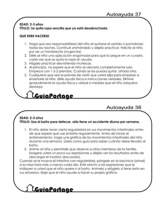 EDAD: 2-3 años
TÍTULO: Se quita ropa sencilla que ya está desabrochada.
QUE DEBE HACERSE:
1. Haga que sea responsabilidad del niño el quitarse el vestido o pantalones
todas las noches. Continué animándolo y déjelo practicar. Felicite al niño
por ser un hombrecito (mujercita).
2. Déle al niño una aplicación engomada para que la pegue en un cuadro,
cada vez que se quita la ropa sin ayuda.
3. Hágalo practicar desvistiendo muñecas.
4. Al principio, no espere que el niño se desvista completamente solo.
Empiece con 1 ó 2 prendas. Cuando se las pueda quitar, añada otra.
5. Cualquiera que sea la prenda de vestir que usted elija para empezar a
enseñarle al niño, déle ayuda física e instrucciones verbales. Elimine
gradualmente la ayuda física y verbal a medida que el niño adquiera
destreza.
EDAD: 2-3 años
TÍTULO: Usa el baño para defecar, sólo tiene un accidente diurno por semana.
1. El niño debe tener cierta regularidad en sus movimientos intestinales antes
de que espere que use el baño regularmente. Antes de iniciar el
entrenamiento, haga una gráfica de los movimientos intestinales del niño
durante una semana. Úsela como guía para saber cuándo debe llevarlo al
baño.
2. Anime al niño y permítale que observe a otros miembros de la familia.
Exagere usted un poco sus expresiones y déjelo ver los resultados antes de
descargar el inodoro (excusado).
Cuando se le mueva el intestino con regularidad, póngalo en la bacinica (orinal)
a la misa hora más o menos cada día. Esté atento a las expresiones que le
indiquen a usted que el niño quiere ir al baño. Anímelo y elógielo si tiene éxito en
sus esfuerzos. Deje que el niño ayude a hacer su propio gráfica.
 