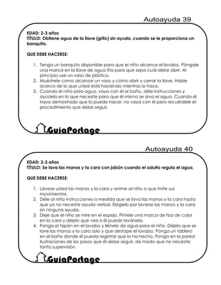 EDAD: 2-3 años
TÍTULO: Obtiene agua de la llave (grifo) sin ayuda, cuando se le proporciona un
banquito.
QUE DEBE HACERSE:
1. Tenga un banquito disponible para que el niño alcance el lavabo. Póngale
una marca en la llave de agua fría para que sepa cuál debe abrir. Al
principio use un vaso de plástico.
2. Muéstrele como alcanzar un vaso y cómo abrir y cerrar la llave. Hable
acerca de lo que usted está haciendo mientras lo hace.
3. Cuando el niño pida agua, vaya con él al baño, déle instrucciones y
ayúdelo en lo que necesite para que él mismo se sirva el agua. Cuando él
haya demostrado que lo puede hacer, no vaya con él pero recuérdele el
procedimiento que debe seguir.
EDAD: 2-3 años
TÍTULO: Se lava las manos y la cara con jabón cuando el adulto regula el agua.
QUE DEBE HACERSE:
1. Lávese usted las manos y la cara y anime al niño a que imite sus
movimientos.
2. Déle al niño instrucciones a medida que se lava las manos y la cara hasta
que ya no necesite ayuda verbal. Elógielo por lavarse las manos y la cara
sin ninguna ayuda.
3. Deje que el niño se mire en el espejo. Píntele una marca de tiza de color
en la cara y déjelo que vea si él puede lavársela.
4. Ponga el tapón en el lavabo y llénelo de agua para el niño. Déjelo que se
lave las manos y la cara solo y que destape el lavabo. Ponga un tablero
en el baño donde él pueda registrar que lo ha hecho. Ponga en la pared
ilustraciones de los pasos que él debe seguir, de modo que no necesite
tanta supervisión.
 