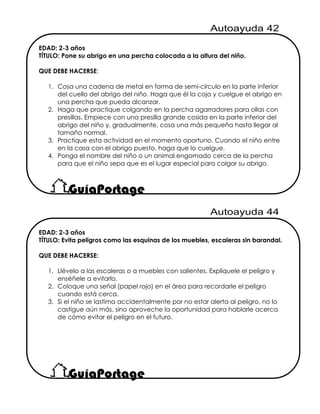 EDAD: 2-3 años
TÍTULO: Pone su abrigo en una percha colocada a la altura del niño.
QUE DEBE HACERSE:
1. Cosa una cadena de metal en forma de semi-círculo en la parte inferior
del cuello del abrigo del niño. Haga que él la coja y cuelgue el abrigo en
una percha que pueda alcanzar.
2. Haga que practique colgando en la percha agarradores para ollas con
presillas. Empiece con una presilla grande cosida en la parte inferior del
abrigo del niño y, gradualmente, cosa una más pequeña hasta llegar al
tamaño normal.
3. Practique esta actividad en el momento oportuno. Cuando el niño entre
en la casa con el abrigo puesto, haga que lo cuelgue.
4. Ponga el nombre del niño o un animal engomado cerca de la percha
para que el niño sepa que es el lugar especial para colgar su abrigo.
EDAD: 2-3 años
TÍTULO: Evita peligros como las esquinas de los muebles, escaleras sin barandal.
QUE DEBE HACERSE:
1. Llévelo a las escaleras o a muebles con salientes. Explíquele el peligro y
enséñele a evitarlo.
2. Coloque una señal (papel rojo) en el área para recordarle el peligro
cuando está cerca.
3. Si el niño se lastima accidentalmente por no estar alerta al peligro, no lo
castigue aún más, sino aproveche la oportunidad para hablarle acerca
de cómo evitar el peligro en el futuro.
 