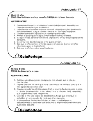 EDAD: 2-3 años
TÍTULO: Se desabrocha la ropa.
QUE DEBE HACERSE:
1. Coloque usted broches en pedazos de tela y haga que el niño los
desabroche.
2. Emplee prendas de vestir que no se usen o ropa de muñeca para que el
niño aprenda a desabrochar.
3. Empiece ayudando al niño a jalar (tirar) el broche. Reduzca poco a poco
la ayuda. Sostenga usted la tela y haga que el niño jale (tire), luego haga
que coja un lado y jale (tire) el otro.
4. Cuando el niño sea capaz de desabrochar, haga que practique la
actividad en una prenda de vestir que él lleve puesta.
5. Haga que la actividad sea útil para el niño, cuando él pueda
desabrocharse la ropa deje que él asuma la responsabilidad de hacerlo
cuando se desvista.
EDAD: 2-3 años
TÍTULO: Sirve líquidos de una jarra pequeña (1/4 l.) (6-8oz.) al vaso, sin ayuda.
QUE DEBE HACERSE:
1. Enséñele al niño cómo colocar el vaso e inclinar la jarra para servir el líquido.
Déjelo practicar con agua en el lavabo.
2. Déjelo servirse el líquido en su propio vaso con una pequeña jarra que esté sólo
parcialmente llena. Juegue con él a “tomar el té” con vajilla de juguete.
3. Muéstrele cómo servir líquidos de un objeto pequeño a otro.
4. Anímelo a que juegue con agua, empleando una jarra y una taza.
5. Use agua teñida para interesar al niño. Emplee arroz en vez de agua para servirle
de la jarra.
6. Use jarra y vaso de plástico para evitar que se rompan.
7. Deje que el niño practique sirviendo agua en envases de diversos tamaños
mientras juega en la tina (bañera).
8. Deje que el niño le ayude a regar las plantas.
 