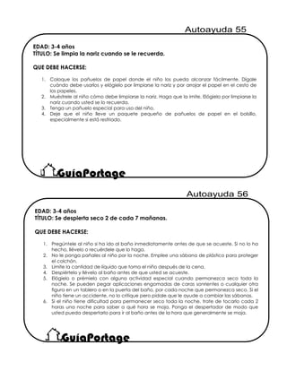 EDAD: 3-4 años
TÍTULO: Se limpia la nariz cuando se le recuerda.
QUE DEBE HACERSE:
1. Coloque los pañuelos de papel donde el niño los pueda alcanzar fácilmente. Dígale
cuándo debe usarlos y elógielo por limpiarse la nariz y por arrojar el papel en el cesto de
los papeles.
2. Muéstrele al niño cómo debe limpiarse la nariz. Haga que la imite. Elógielo por limpiarse la
nariz cuando usted se lo recuerda.
3. Tenga un pañuelo especial para uso del niño.
4. Deje que el niño lleve un paquete pequeño de pañuelos de papel en el bolsillo,
especialmente si está resfriado.
EDAD: 3-4 años
TÍTULO: Se despierta seco 2 de cada 7 mañanas.
QUE DEBE HACERSE:
1. Pregúntele al niño si ha ido al baño inmediatamente antes de que se acueste. Si no lo ha
hecho, llévelo o recuérdele que lo haga.
2. No le ponga pañales al niño por la noche. Emplee una sábana de plástico para proteger
el colchón.
3. Limite la cantidad de líquido que toma el niño después de la cena.
4. Despiértelo y llévelo al baño antes de que usted se acueste.
5. Elógielo o prémielo con alguna actividad especial cuando permanezca seco toda la
noche. Se pueden pegar aplicaciones engomadas de caras sonrientes o cualquier otra
figura en un tablero o en la puerta del baño, por cada noche que permanezca seco. Si el
niño tiene un accidente, no lo critique pero pídale que le ayude a cambiar las sábanas.
6. Si el niño tiene dificultad para permanecer seco toda la noche, trate de tocarlo cada 2
horas una noche para saber a qué hora se moja. Ponga el despertador de modo que
usted pueda despertarlo para ir al baño antes de la hora que generalmente se moja.
 
