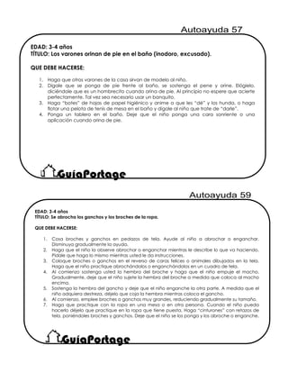 EDAD: 3-4 años
TÍTULO: Los varones orinan de pie en el baño (inodoro, excusado).
QUE DEBE HACERSE:
1. Haga que otros varones de la casa sirvan de modelo al niño.
2. Dígale que se ponga de pie frente al baño, se sostenga el pene y orine. Elógielo,
diciéndole que es un hombrecito cuando orina de pie. Al principio no espere que acierte
perfectamente. Tal vez sea necesario usar un banquito.
3. Haga “botes” de hojas de papel higiénico y anime a que les “dé” y los hunda, o haga
flotar una pelota de tenis de mesa en el baño y dígale al niño que trate de “darle”.
4. Ponga un tablero en el baño. Deje que el niño ponga una cara sonriente o una
aplicación cuando orina de pie.
EDAD: 3-4 años
TÍTULO: Se abrocha los ganchos y los broches de la ropa.
QUE DEBE HACERSE:
1. Cosa broches y ganchos en pedazos de tela. Ayude al niño a abrochar o enganchar.
Disminuya gradualmente la ayuda.
2. Haga que el niño la observe abrochar o enganchar mientras le describe lo que va haciendo.
Pídale que haga lo mismo mientras usted le da instrucciones.
3. Coloque broches o ganchos en el reverso de caras felices o animales dibujados en la tela.
Haga que el niño practique abrochándolos o enganchándolos en un cuadro de tela.
4. Al comienzo sostenga usted la hembra del broche y haga que el niño empuje el macho.
Gradualmente, deje que el niño sujete la hembra del broche a medida que coloca al macho
encima.
5. Sostenga la hembra del gancho y deje que el niño enganche la otra parte. A medida que el
niño adquiera destreza, déjelo que coja la hembra mientras coloca el gancho.
6. Al comienzo, emplee broches o ganchos muy grandes, reduciendo gradualmente su tamaño.
7. Haga que practique con la ropa en una mesa o en otra persona. Cuando el niño pueda
hacerlo déjelo que practique en la ropa que tiene puesta. Haga “cinturones” con retazos de
tela, poniéndoles broches y ganchos. Deje que el niño se los ponga y los abroche o enganche.
 