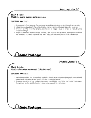 EDAD: 3-4 años
TÍTULO: Evita peligros comunes (cristales rotos).
QUE DEBE HACERSE:
1. Explíquele al niño por qué ciertos objetos y áreas de la casa son peligrosos. Recuérdele
por qué no debe tocar una estufa (cocina, hornilla) caliente.
2. Emplee ilustraciones de peligros comunes, mezcladas con otras de cosas inofensivas.
Pregúntele al niño qué ilustración indica peligro y cuál es inofensiva.
EDAD: 3-4 años
TÍTULO: Se suena cuando se le recuerda.
QUE DEBE HACERSE:
1. Enséñele al niño a sonarse. Demuéstrele a medida que usted le describe cómo hacerlo.
2. Al comienzo, ayude al niño guiándole las manos y diciéndole cuando debe sonarse.
3. Cuando el niño necesite sonarse, dígale que lo haga o que se limpie la nariz. Elógielo
cuando lo haga.
4. Haga que el niño lleve ropa con bolsillos. Déle un pañuelo de tela o de papel para llevar
en el bolsillo. Elógielo cuando lo use por sí solo o recuérdeselo cuando sea necesario.
 