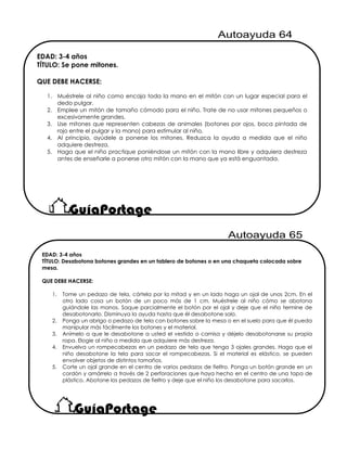 EDAD: 3-4 años
TÍTULO: Se pone mitones.
QUE DEBE HACERSE:
1. Muéstrele al niño como encaja toda la mano en el mitón con un lugar especial para el
dedo pulgar.
2. Emplee un mitón de tamaño cómodo para el niño. Trate de no usar mitones pequeños o
excesivamente grandes.
3. Use mitones que representen cabezas de animales (botones por ojos, boca pintada de
rojo entre el pulgar y la mano) para estimular al niño.
4. Al principio, ayúdele a ponerse los mitones. Reduzca la ayuda a medida que el niño
adquiere destreza,
5. Haga que el niño practique poniéndose un mitón con la mano libre y adquiera destreza
antes de enseñarle a ponerse otro mitón con la mano que ya está enguantada.
EDAD: 3-4 años
TÍTULO: Desabotona botones grandes en un tablero de botones o en una chaqueta colocada sobre
mesa.
QUE DEBE HACERSE:
1. Tome un pedazo de tela, córtela por la mitad y en un lado haga un ojal de unos 2cm. En el
otro lado cosa un botón de un poco más de 1 cm. Muéstrele al niño cómo se abotona
guiándole las manos. Saque parcialmente el botón por el ojal y deje que el niño termine de
desabotonarlo. Disminuya la ayuda hasta que él desabotone solo.
2. Ponga un abrigo o pedazo de tela con botones sobre la mesa o en el suelo para que él pueda
manipular más fácilmente los botones y el material.
3. Anímelo a que le desabotone a usted el vestido o camisa y déjelo desabotonarse su propia
ropa. Elogie al niño a medida que adquiere más destreza.
4. Envuelva un rompecabezas en un pedazo de tela que tenga 3 ojales grandes. Haga que el
niño desabotone la tela para sacar el rompecabezas. Si el material es elástico, se pueden
envolver objetos de distintos tamaños.
5. Corte un ojal grande en el centro de varios pedazos de fieltro. Ponga un botón grande en un
cordón y amárrelo a través de 2 perforaciones que haya hecho en el centro de una tapa de
plástico. Abotone los pedazos de fieltro y deje que el niño los desabotone para sacarlos.
 