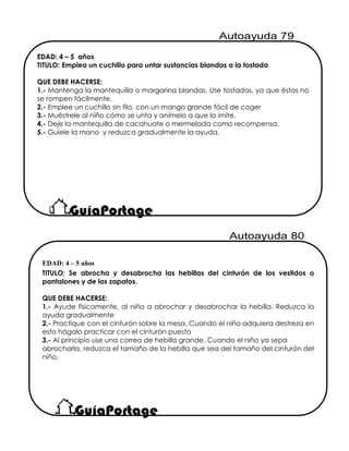 EDAD: 4 – 5 años
TITULO: Emplea un cuchillo para untar sustancias blandas a la tostada
QUE DEBE HACERSE:
1.- Mantenga la mantequilla o margarina blandas. Use tostadas, ya que éstas no
se rompen fácilmente.
2.- Emplee un cuchillo sin filo, con un mango grande fácil de coger
3.- Muéstrele al niño cómo se unta y anímelo a que la imite.
4.- Deje la mantequilla de cacahuate o mermelada como recompensa.
5.- Guíele la mano y reduzca gradualmente la ayuda.
EDAD: 4 – 5 años
TITULO: Se abrocha y desabrocha las hebillas del cinturón de los vestidos o
pantalones y de los zapatos.
QUE DEBE HACERSE:
1.- Ayude físicamente, al niño a abrochar y desabrochar la hebilla. Reduzca la
ayuda gradualmente
2.- Practique con el cinturón sobre la mesa. Cuando el niño adquiera destreza en
esto hágalo practicar con el cinturón puesto
3.- Al principio use una correa de hebilla grande. Cuando el niño ya sepa
abrocharla, reduzca el tamaño de la hebilla que sea del tamaño del cinturón del
niño.
 