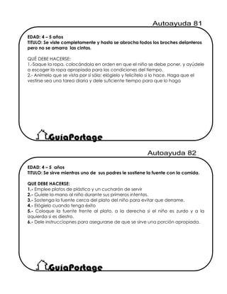 EDAD: 4 – 5 años
TITULO: Se sirve mientras uno de sus padres le sostiene la fuente con la comida.
QUE DEBE HACERSE:
1.- Emplee platos de plástico y un cucharón de servir
2.- Guíele la mano al niño durante sus primeros intentos.
3.- Sostenga la fuente cerca del plato del niño para evitar que derrame.
4.- Elógielo cuando tenga éxito
5.- Coloque la fuente frente al plato, a la derecha si el niño es zurdo y a la
izquierda si es diestro.
6.- Dele instrucciopnes para asegurarse de que se sirve una porción apropiada.
EDAD: 4 – 5 años
TITULO: Se viste completamente y hasta se abrocha todos los broches delanteros
pero no se amarra las cintas.
QUÉ DEBE HACERSE:
1.-Saque la ropa, colocándola en orden en que el niño se debe poner, y ayúdele
a escoger la ropa apropiada para las condiciones del tiempo.
2.- Anímelo que se vista por sí sólo; elógielo y felicítelo si lo hace. Haga que el
vestirse sea una tarea diaria y dele suficiente tiempo para que lo haga
 