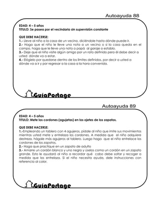 EDAD: 4 – 5 años
TITULO: Mete los cordones (agujetas) en los ojetes de los zapatos.
QUE DEBE HACERSE:
1.-Empleando un tablero con 4 agujeros, pídale al niño que imite sus movimientos
mientras usted mete y entrelaza los cordones. A medida que el niño adquiere
destreza, hágale más agujeros al tablero. Luego haga que el niño entrelace los
cordones de los zapatos.
2.- Haga que practique en un zapato de adulto
3.- Amarre un cordón blanco y uno negro y úselos como un cordón en un zapato
grande. Esto le ayudará al niño a recordar qué cabo debe soltar y recoger a
medida que los entrelaza. Si el niño necesita ayuda, dele instrucciones con
referencia al color.
EDAD: 4 – 5 años
TITULO: Se pasea por el vecindario sin supervisión constante
QUE DEBE HACERSE:
1.- Lleve al niño a la casa de un vecino, diciéndole hasta dónde puede ir.
2.- Haga que el niño le lleve una nota a un vecino o si la casa queda en el
campo, haga que le lleve una nota a papá al garaje o establo.
3.- Deje que el niño visite algún amigo por un rato definido pero él debe decir a
usted dónde va a estar.
4.- Elógielo por quedarse dentro de los límites definidos, por decir a usted a
dónde va a ir y por regresar a la casa a la hora convenida.
 