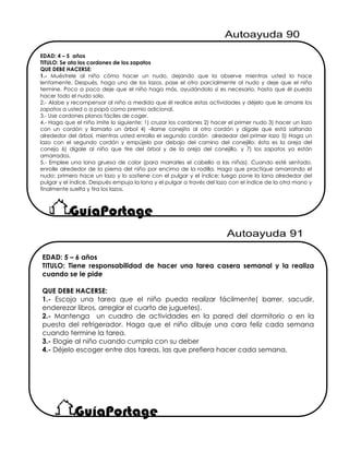 EDAD: 4 – 5 años
TITULO: Se ata los cordones de los zapatos
QUE DEBE HACERSE:
1.- Muéstrele al niño cómo hacer un nudo, dejando que la observe mientras usted lo hace
lentamente. Después, haga uno de los lazos, pase el otro parcialmente al nudo y deje que el niño
termine. Poco a poco deje que el niño haga más, ayudándolo si es necesario, hasta que él pueda
hacer todo el nudo solo.
2.- Alabe y recompensar al niño a medida que él realice estas actividades y déjelo que le amarre los
zapatos a usted o a papá como premio adicional.
3.- Use cordones planos fáciles de coger.
4.- Haga que el niño imite lo siguiente: 1) cruzar los cordones 2) hacer el primer nudo 3) hacer un lazo
con un cordón y llamarlo un árbol 4) –llame conejito al otro cordón y dígale que está saltando
alrededor del árbol, mientras usted enrolla el segundo cordón alrededor del primer lazo 5) Haga un
lazo con el segundo cordón y empújelo por debajo del camino del conejillo: ésta es la oreja del
conejo 6) dígale al niño que tire del árbol y de la oreja del conejillo, y 7) los zapatos ya están
amarrados.
5.- Emplee una lana gruesa de color (para marrarles el cabello a las niñas). Cuando esté sentado,
enrolle alrededor de la pierna del niño por encima de la rodilla. Haga que practique amarrando el
nudo: primero hace un lazo y lo sostiene con el pulgar y el índice; luego pone la lana alrededor del
pulgar y el índice. Después empuja la lana y el pulgar a través del lazo con el índice de la otra mano y
finalmente suelta y tira los lazos.
EDAD: 5 – 6 años
TITULO: Tiene responsabilidad de hacer una tarea casera semanal y la realiza
cuando se le pide
QUE DEBE HACERSE:
1.- Escoja una tarea que el niño pueda realizar fácilmente( barrer, sacudir,
enderezar libros, arreglar el cuarto de juguetes).
2.- Mantenga un cuadro de actividades en la pared del dormitorio o en la
puesta del refrigerador. Haga que el niño dibuje una cara feliz cada semana
cuando termine la tarea.
3.- Elogie al niño cuando cumpla con su deber
4.- Déjelo escoger entre dos tareas, las que prefiera hacer cada semana.
 
