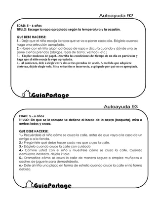 EDAD: 5 – 6 años
TITULO: Escoge la ropa apropiada según la temperatura y la ocasión.
QUE DEBE HACERSE:
1.- Deje que el niño escoja la ropa que se va a poner cada día. Elógielo cuando
haga una selección apropiada.
2.- Hojee con el niño algún catálogo de ropa y discuta cuando y dónde uno se
pone ciertas prendas (abrigos, ropa de baño, vestidos, etc.)
3.- Emplee muñecas de papel. Describa las condiciones del tiempo de un día en particular y
haga que el niño escoja la ropa apropiada.
4.- Al comienzo, dele a elegir entre dos o tres prendas de vestir. A medida que adquiere
destreza, déjelo elegir solo. Si su selección es incorrecta, explíquele por qué no es apropiada.
EDAD: 5 – 6 años
TITULO: Sin que se le recurde se detiene al borde de la acera (baqueta), mira a
ambos lados y cruza.
QUE DEBE HACERSE:
1.- Recuérdele al niño cómo se cruza la calle, antes de que vaya a la casa de un
amigo o a la tienda.
2.- Pregúntele qué debe hacer cada vez que cruza la calle.
3.- Elógielo cuando cruce la calle con cuidado
4.- Camine usted con el niño y muéstrele cómo se cruza la calle. Cuando
demuestre destreza, déjelo ir solo.
5.- Dramatice cómo se cruza la calle de manera segura o emplee muñecas o
coches de juguete para demostrárselo.
6.- Dele al niño una placa en forma de estrella cuando cruce la calle en la forma
debida.
 