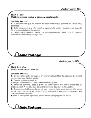 EDAD: 5 – 6 años
TITULO: Se prepara el cereal frio.
QUE DEBE HACERSE:
1.- Guarde el cereal y los tazones en un mismo lugar fácil de alcanzar. Guarde la
leche en envase fácil de vaciar.
2.- Emplee tazones irrompibles
3.-Elogie al niño cuando prepara el cereal sin ayuda.
4.- Empiece dándole, paso a paso, las instrucciones de cómo prepararse su
propio cereal. A medida que adquiera destreza, deje que lo haga solo.
5.- Coloque un tablero en la pared que muestre cada paso que el niño debe
seguir para prepararse el cereal. Ponga una aplicación engomada cada vez
que realiza la tarea solo.
6.-Dele al niño pasas o plátano en el cereal si se lo prepara sin ayuda.
EDAD: 5-6 años
TITULO: En la mesa, se sirve la comida y pasa la fuente
QUE DEBE HACERSE:
1.- Cerciórese de que las fuentes no sean demasiado pesadas ni están muy
calientes.
2.- Dele tiempo extra al niño mientras aprende la tarea, y agradézcale cuando
él haya pasado la fuente a usted.
3.- Déjelo que sostenga la fuente con la ayuda de usted, hasta que él adquiera
la destreza necesaria y lo haga solo.
 