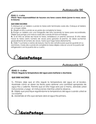 EDAD: 5 – 6 años
TITULO: Tiene responsabilidad de hacerse una tarea casera diaria (poner la mesa, sacar
la basura)
QUE DEBE HACERSE:
1.-Marque en un tablero cuando la tarea esté terminada cada día. Coloque el tablero
en un lugar visible.
2.- Elogie al niño cuando se acuerda de completar la tarea
3.-Ponga un tablero con una fotografía del niño haciendo la tarea para recordársela.
Déjelo que ponga una marca cada día cuando él hace el trabajo.
4.- Si el niño se olvida de hacer la tarea, establezca un premio semanal. El niño debe
hacer la tarea cierto número de veces para ganarse el premio. Se debe aumentar
gradualmente el número de veces, hasta que haga tarea diariamente.
5.- Dele 7 cucharas o cestos de basura, hecho de cartulina para que los guarde en su
dormitorio. Cada día cuando él complete la tarea déjelo colocar una en la puerta del
refrigerador o en la puerta de su cuarto.
EDAD: 5 – 6 años
TITULO: Regula la temperatura del agua para bañarse o ducharse.
QUE DEBE HACERSE:
1.- Primero deje que el niño regule la temperatura del agua en el lavabo.
Muéstrele cómo se abren las llaves para obtener una cantidad apropiada de
agua fría y caliente. Permita que el niño haga esto por sí mismo, dándole usted
instrucciones y luego sin instrucciones mientras usted lo observa.
2.- Déjelo que practique regulándome la temperatura del agua cuando usted se
va a bañar.
3.- Adviértale al niño que siempre abra el agua fría primero.
 